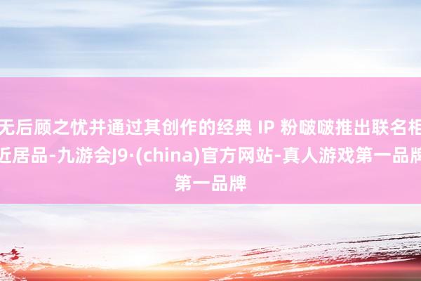 无后顾之忧并通过其创作的经典 IP 粉啵啵推出联名相近居品-九游会J9·(china)官方网站-真人游戏第一品牌