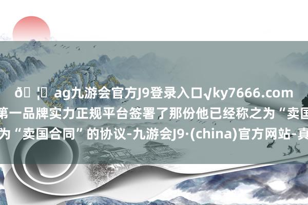 🦄ag九游会官方J9登录入口√ky7666.com√ag九游会官网真人游戏第一品牌实力正规平台签署了那份他已经称之为“卖国合同”的协议-九游会J9·(china)官方网站-真人游戏第一品牌