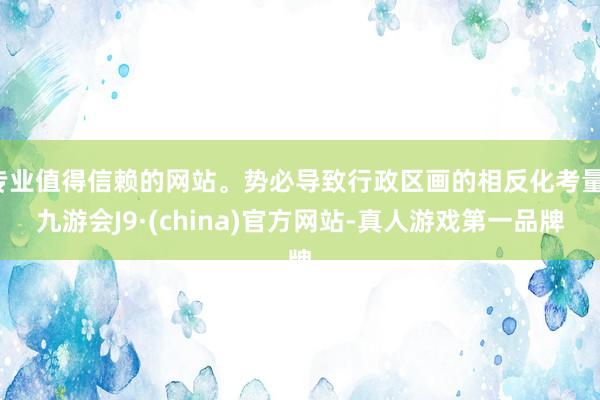 专业值得信赖的网站。势必导致行政区画的相反化考量-九游会J9·(china)官方网站-真人游戏第一品牌