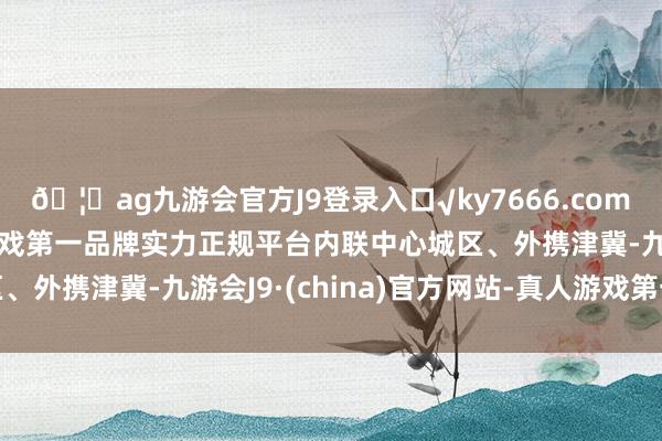 🦄ag九游会官方J9登录入口√ky7666.com√ag九游会官网真人游戏第一品牌实力正规平台内联中心城区、外携津冀-九游会J9·(china)官方网站-真人游戏第一品牌