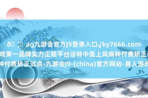 🦄ag九游会官方J9登录入口√ky7666.com√ag九游会官网真人游戏第一品牌实力正规平台运转中医上风病种付费矫正试点-九游会J9·(china)官方网站-真人游戏第一品牌