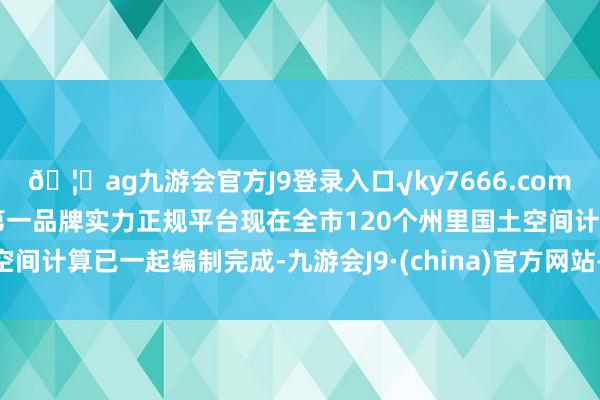 🦄ag九游会官方J9登录入口√ky7666.com√ag九游会官网真人游戏第一品牌实力正规平台现在全市120个州里国土空间计算已一起编制完成-九游会J9·(china)官方网站-真人游戏第一品牌