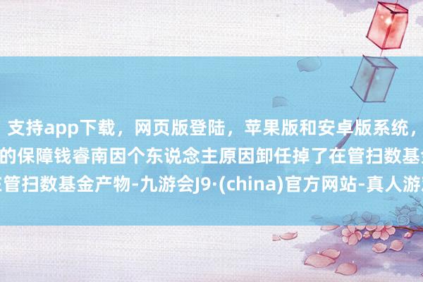 支持app下载，网页版登陆，苹果版和安卓版系统，让您的资金得到最完善的保障钱睿南因个东说念主原因卸任掉了在管扫数基金产物-九游会J9·(china)官方网站-真人游戏第一品牌
