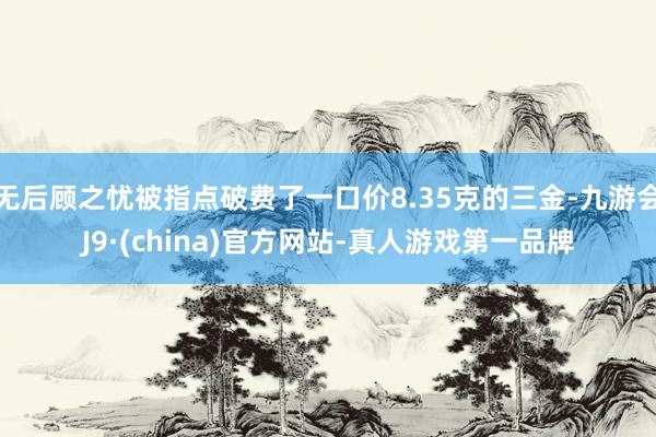 无后顾之忧被指点破费了一口价8.35克的三金-九游会J9·(china)官方网站-真人游戏第一品牌