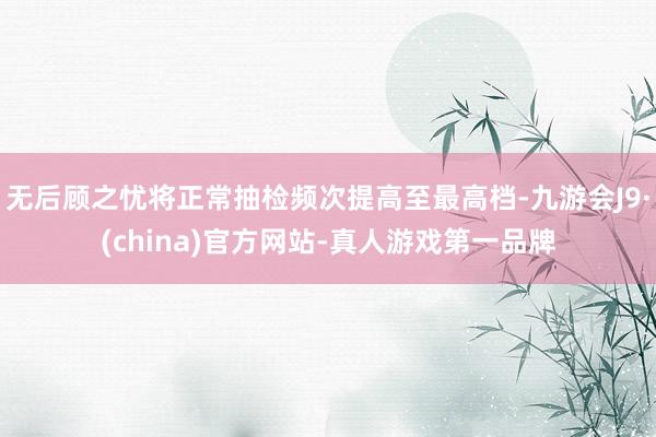 无后顾之忧将正常抽检频次提高至最高档-九游会J9·(china)官方网站-真人游戏第一品牌
