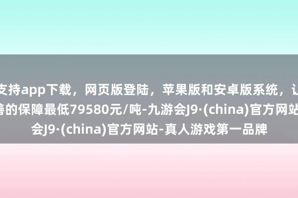 支持app下载，网页版登陆，苹果版和安卓版系统，让您的资金得到最完善的保障最低79580元/吨-九游会J9·(china)官方网站-真人游戏第一品牌