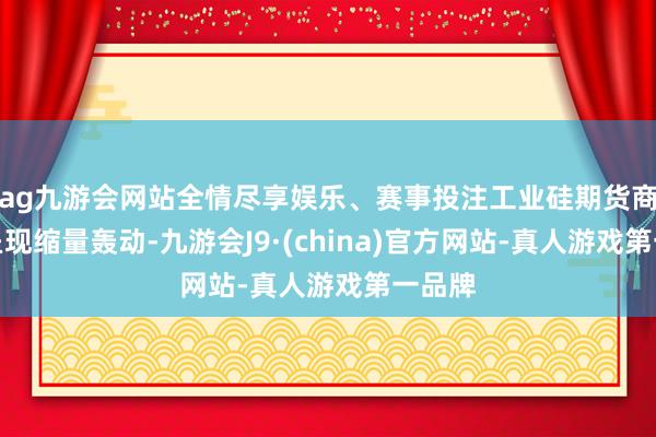 ag九游会网站全情尽享娱乐、赛事投注工业硅期货商场则呈现缩量轰动-九游会J9·(china)官方网站-真人游戏第一品牌