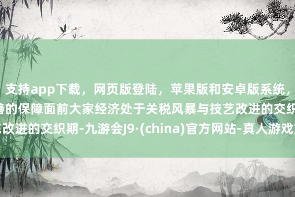 支持app下载，网页版登陆，苹果版和安卓版系统，让您的资金得到最完善的保障面前大家经济处于关税风暴与技艺改进的交织期-九游会J9·(china)官方网站-真人游戏第一品牌