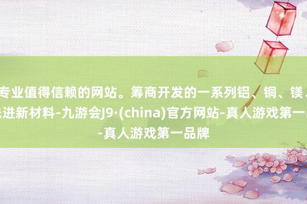 专业值得信赖的网站。筹商开发的一系列铝、铜、镁、钛先进新材料-九游会J9·(china)官方网站-真人游戏第一品牌