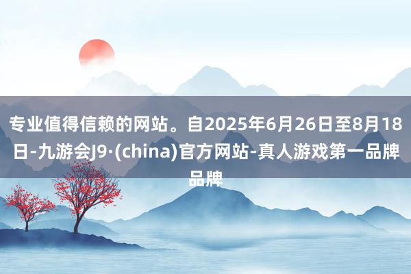 专业值得信赖的网站。自2025年6月26日至8月18日-九游会J9·(china)官方网站-真人游戏第一品牌