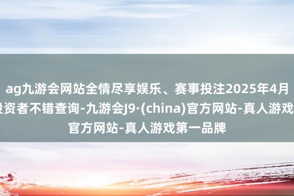 ag九游会网站全情尽享娱乐、赛事投注2025年4月10日起投资者不错查询-九游会J9·(china)官方网站-真人游戏第一品牌