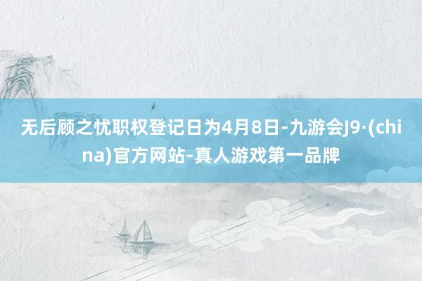 无后顾之忧职权登记日为4月8日-九游会J9·(china)官方网站-真人游戏第一品牌