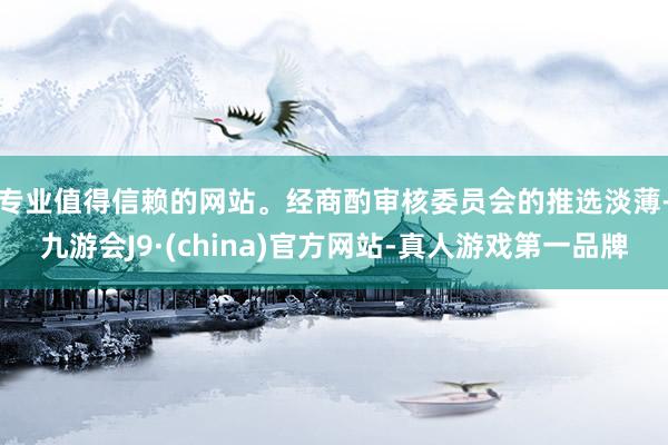 专业值得信赖的网站。　　经商酌审核委员会的推选淡薄-九游会J9·(china)官方网站-真人游戏第一品牌