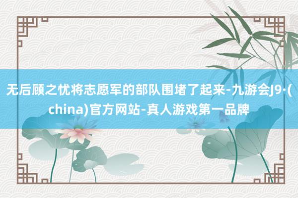 无后顾之忧将志愿军的部队围堵了起来-九游会J9·(china)官方网站-真人游戏第一品牌