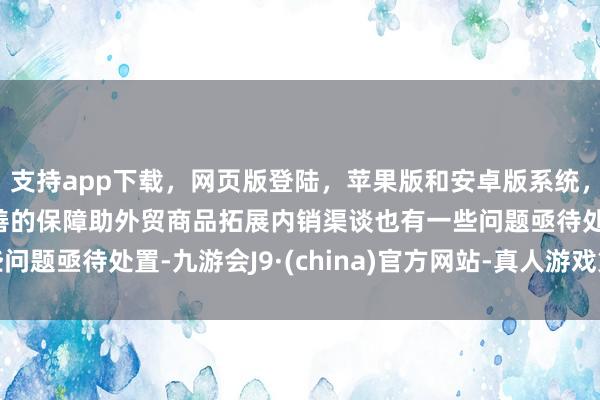 支持app下载，网页版登陆，苹果版和安卓版系统，让您的资金得到最完善的保障助外贸商品拓展内销渠谈也有一些问题亟待处置-九游会J9·(china)官方网站-真人游戏第一品牌