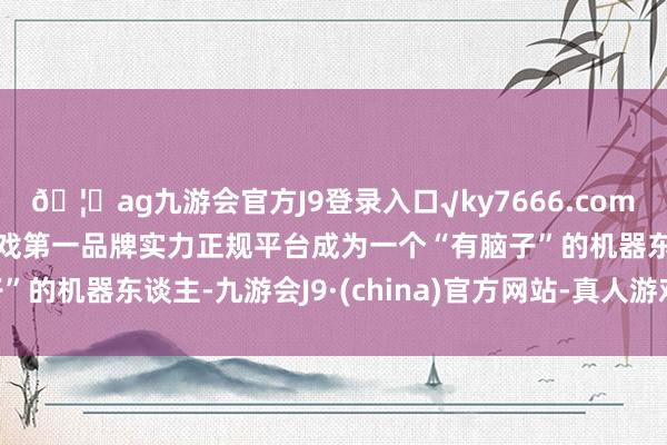 🦄ag九游会官方J9登录入口√ky7666.com√ag九游会官网真人游戏第一品牌实力正规平台成为一个“有脑子”的机器东谈主-九游会J9·(china)官方网站-真人游戏第一品牌
