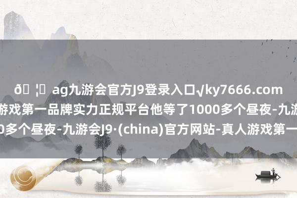 🦄ag九游会官方J9登录入口√ky7666.com√ag九游会官网真人游戏第一品牌实力正规平台他等了1000多个昼夜-九游会J9·(china)官方网站-真人游戏第一品牌