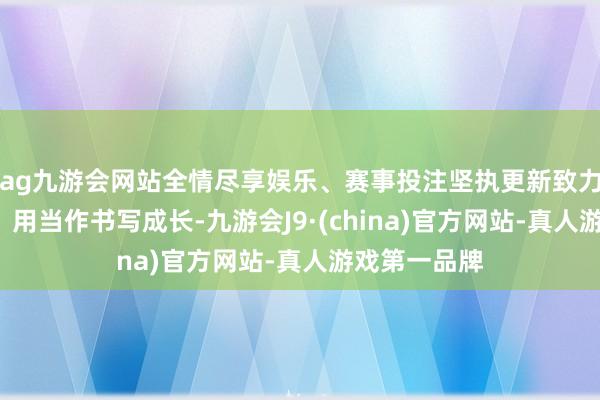 ag九游会网站全情尽享娱乐、赛事投注坚执更新致力的“动态”：用当作书写成长-九游会J9·(china)官方网站-真人游戏第一品牌