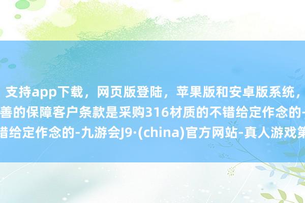 支持app下载，网页版登陆，苹果版和安卓版系统，让您的资金得到最完善的保障客户条款是采购316材质的不错给定作念的-九游会J9·(china)官方网站-真人游戏第一品牌
