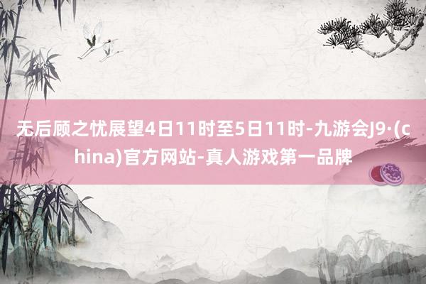 无后顾之忧展望4日11时至5日11时-九游会J9·(china)官方网站-真人游戏第一品牌