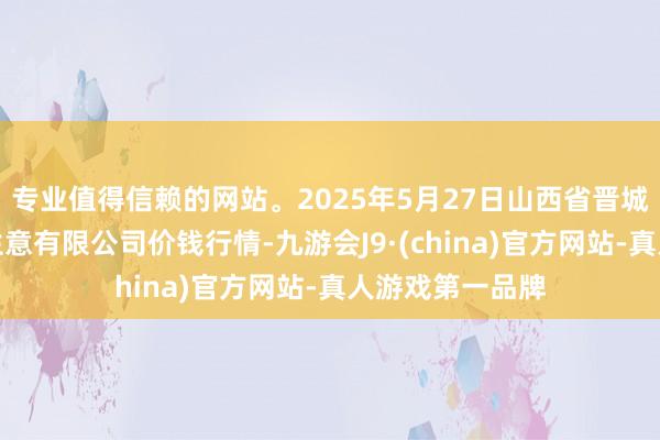 专业值得信赖的网站。2025年5月27日山西省晋城市绿欣农居品生意有限公司价钱行情-九游会J9·(china)官方网站-真人游戏第一品牌