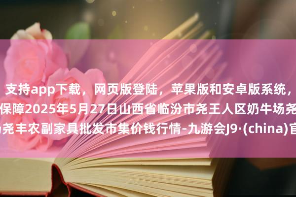 支持app下载，网页版登陆，苹果版和安卓版系统，让您的资金得到最完善的保障2025年5月27日山西省临汾市尧王人区奶牛场尧丰农副家具批发市集价钱行情-九游会J9·(china)官方网站-真人游戏第一品牌
