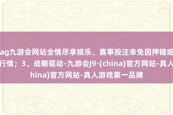 ag九游会网站全情尽享娱乐、赛事投注幸免因押错细分赛谈而错失行情；3、战略驱动-九游会J9·(china)官方网站-真人游戏第一品牌