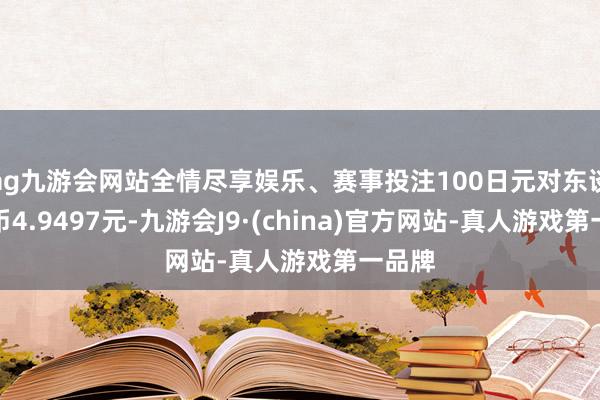ag九游会网站全情尽享娱乐、赛事投注100日元对东谈主民币4.9497元-九游会J9·(china)官方网站-真人游戏第一品牌