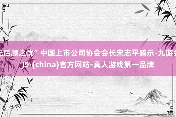 无后顾之忧”中国上市公司协会会长宋志平暗示-九游会J9·(china)官方网站-真人游戏第一品牌