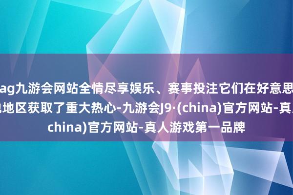 ag九游会网站全情尽享娱乐、赛事投注它们在好意思国、欧洲颠倒他地区获取了重大热心-九游会J9·(china)官方网站-真人游戏第一品牌
