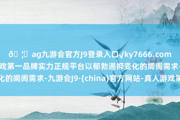 🦄ag九游会官方J9登录入口√ky7666.com√ag九游会官网真人游戏第一品牌实力正规平台以郁勃遏抑变化的阛阓需求-九游会J9·(china)官方网站-真人游戏第一品牌