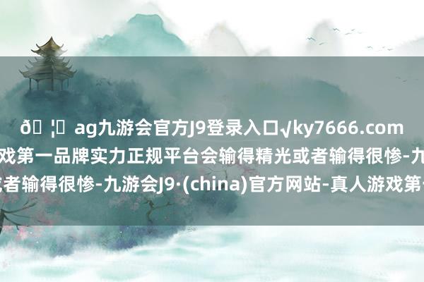 🦄ag九游会官方J9登录入口√ky7666.com√ag九游会官网真人游戏第一品牌实力正规平台会输得精光或者输得很惨-九游会J9·(china)官方网站-真人游戏第一品牌