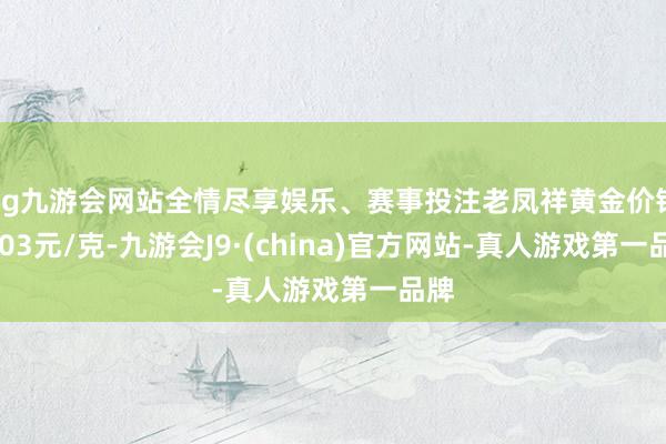 ag九游会网站全情尽享娱乐、赛事投注老凤祥黄金价钱1003元/克-九游会J9·(china)官方网站-真人游戏第一品牌