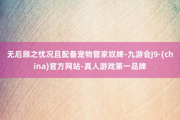 无后顾之忧况且配备宠物管家奴婢-九游会J9·(china)官方网站-真人游戏第一品牌