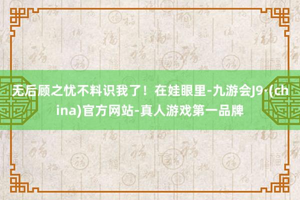 无后顾之忧不料识我了！在娃眼里-九游会J9·(china)官方网站-真人游戏第一品牌
