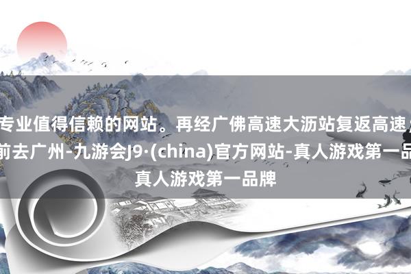专业值得信赖的网站。再经广佛高速大沥站复返高速；若前去广州-九游会J9·(china)官方网站-真人游戏第一品牌