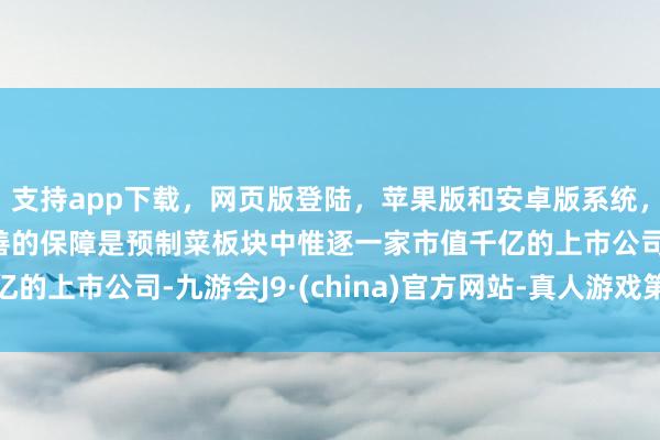支持app下载，网页版登陆，苹果版和安卓版系统，让您的资金得到最完善的保障是预制菜板块中惟逐一家市值千亿的上市公司-九游会J9·(china)官方网站-真人游戏第一品牌