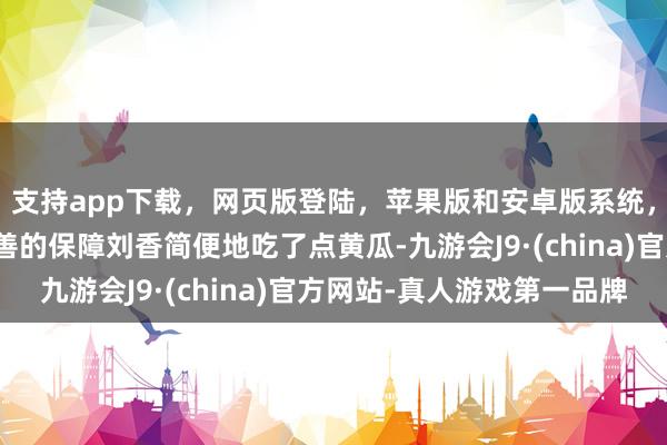 支持app下载，网页版登陆，苹果版和安卓版系统，让您的资金得到最完善的保障刘香简便地吃了点黄瓜-九游会J9·(china)官方网站-真人游戏第一品牌