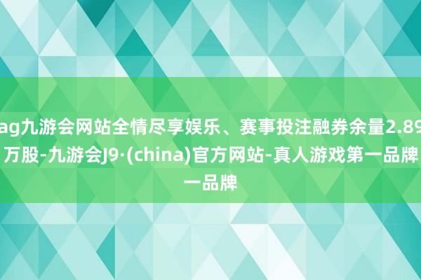 ag九游会网站全情尽享娱乐、赛事投注融券余量2.89万股-九游会J9·(china)官方网站-真人游戏第一品牌