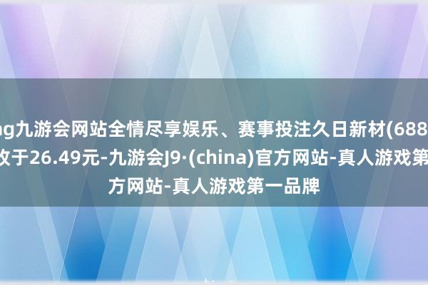 ag九游会网站全情尽享娱乐、赛事投注久日新材(688199)报收于26.49元-九游会J9·(china)官方网站-真人游戏第一品牌