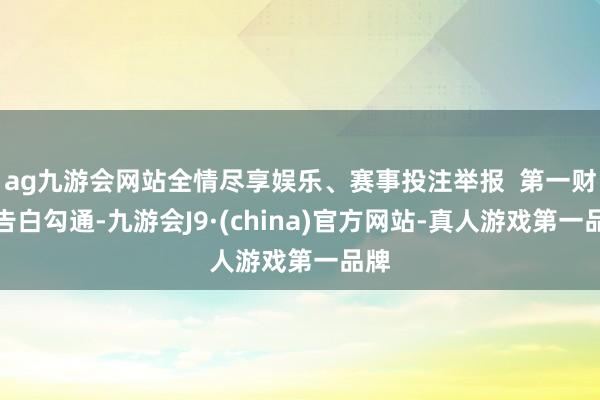 ag九游会网站全情尽享娱乐、赛事投注举报  第一财经告白勾通-九游会J9·(china)官方网站-真人游戏第一品牌
