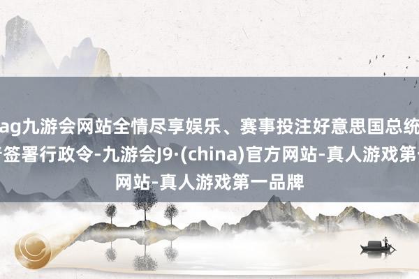 ag九游会网站全情尽享娱乐、赛事投注好意思国总统特朗普签署行政令-九游会J9·(china)官方网站-真人游戏第一品牌