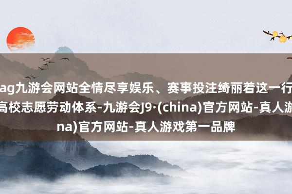 ag九游会网站全情尽享娱乐、赛事投注绮丽着这一行径认真纳入高校志愿劳动体系-九游会J9·(china)官方网站-真人游戏第一品牌