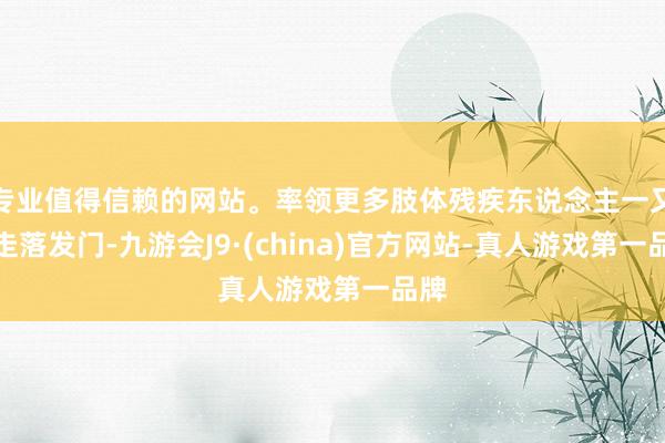 专业值得信赖的网站。率领更多肢体残疾东说念主一又友走落发门-九游会J9·(china)官方网站-真人游戏第一品牌