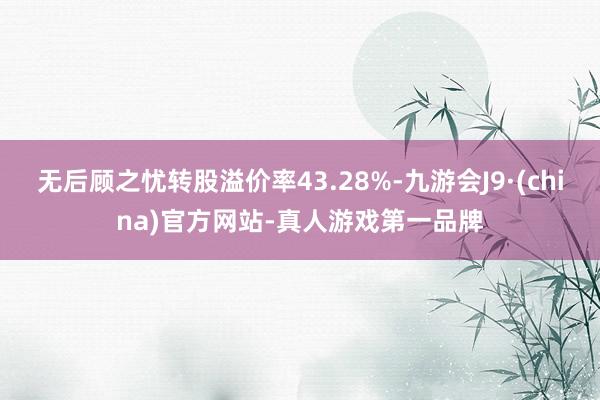 无后顾之忧转股溢价率43.28%-九游会J9·(china)官方网站-真人游戏第一品牌