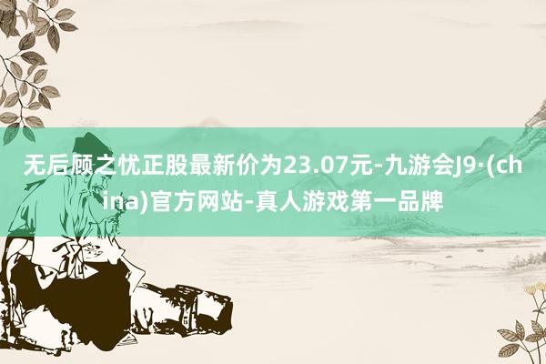 无后顾之忧正股最新价为23.07元-九游会J9·(china)官方网站-真人游戏第一品牌