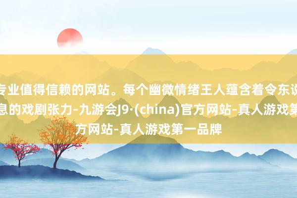 专业值得信赖的网站。每个幽微情绪王人蕴含着令东说念主窒息的戏剧张力-九游会J9·(china)官方网站-真人游戏第一品牌