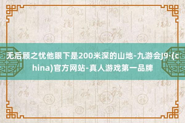 无后顾之忧他眼下是200米深的山地-九游会J9·(china)官方网站-真人游戏第一品牌