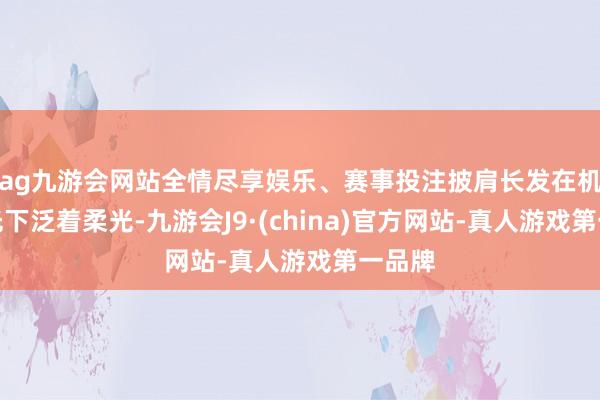 ag九游会网站全情尽享娱乐、赛事投注披肩长发在机场灯光下泛着柔光-九游会J9·(china)官方网站-真人游戏第一品牌