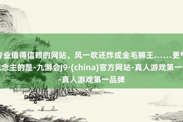 专业值得信赖的网站。风一吹还炸成金毛狮王……更气东说念主的是-九游会J9·(china)官方网站-真人游戏第一品牌